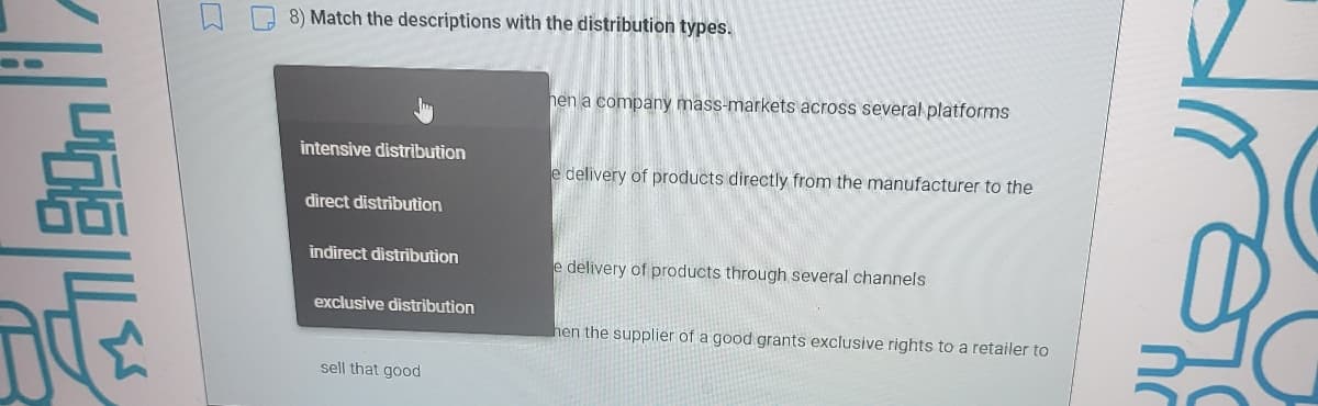 8) Match the descriptions with the distribution types.
hen a company mass-markets across several platforms
intensive distribution
e delivery of products directly from the manufacturer to the
direct distribution
indirect distribution
e delivery of products through several channels
exclusive distribution
hen the supplier of a good grants exclusive rights to a retailer to
sell that good
