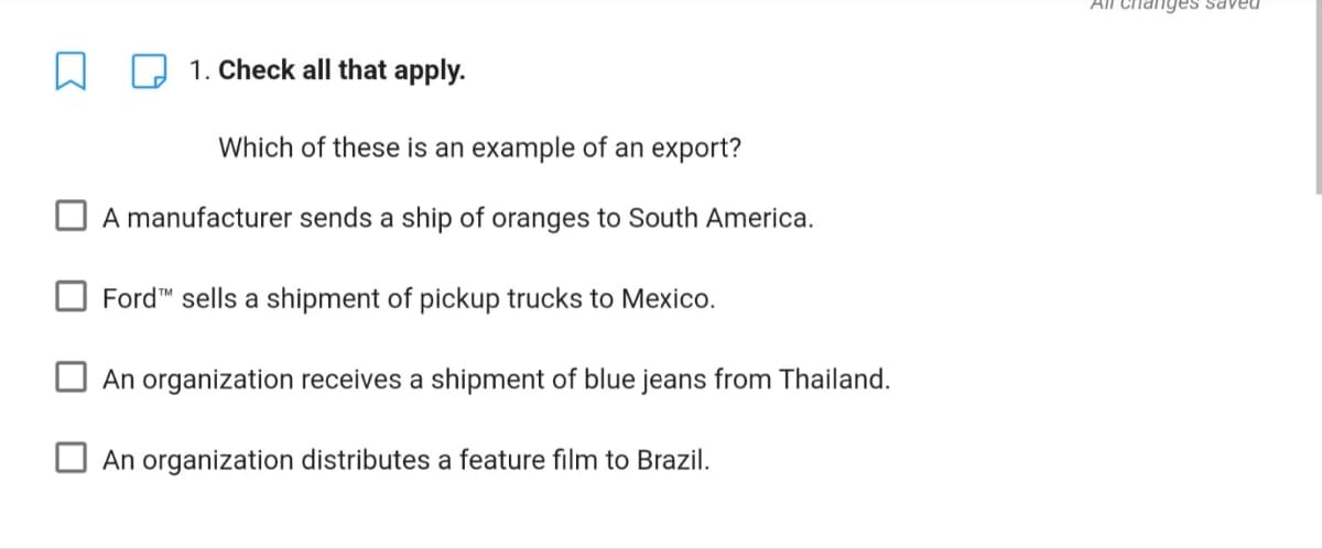 Changes saveu
1. Check all that apply.
Which of these is an example of an export?
A manufacturer sends a ship of oranges to South America.
Ford™ sells a shipment of pickup trucks to Mexico.
An organization receives a shipment of blue jeans from Thailand.
An organization distributes a feature film to Brazil.
