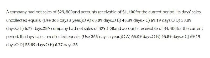 A company had net sales of $29, 800and accounts receivable of S4, 400for the current period. Its days' sales
uncollected equals: (Use 365 days a year.)O A) 65.09 days.O B) 45.89 days.. C) 69.19 days.O D) 53.89
days.O E) 6.77 days.28A company had net sales of $29,800and accounts receivable of $4,400 for the current
period. Its days' sales uncollected equals: (Use 365 days a year.)O A) 65.09 days.O B) 45.89 days.. C) 69.19
days.O D) 53.89 days.O E) 6.77 days.28