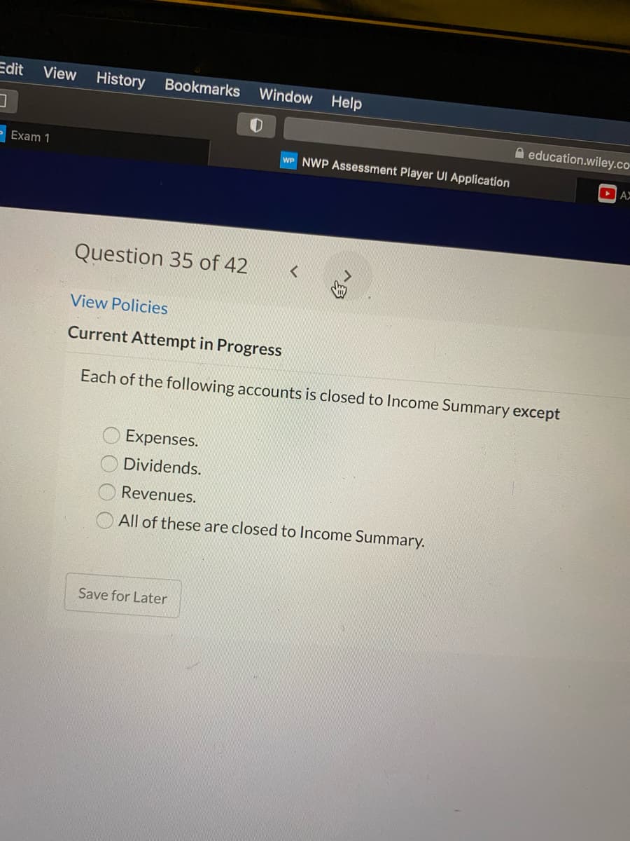 Edit
View
History
Bookmarks
Window
Help
A education.wiley.co
Exam 1
WP NWP Assessment Player UI Application
DAX
Question 35 of 42
View Policies
Current Attempt in Progress
Each of the following accounts is closed to Income Summary except
Expenses.
Dividends.
Revenues.
All of these are closed to Income Summary.
Save for Later
