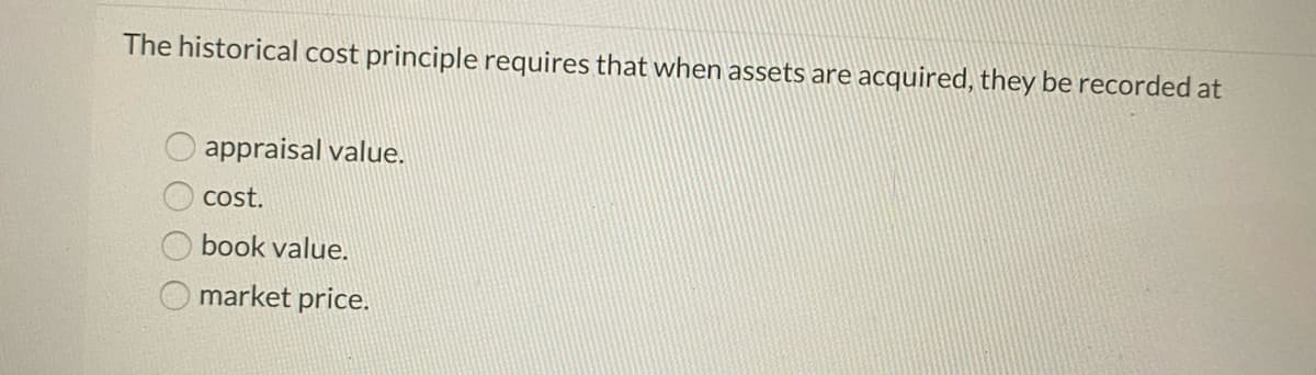 The historical cost principle requires that when assets are acquired, they be recorded at
appraisal value.
cost.
book value.
O market price.
