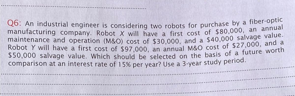 Q6: An industrial engineer is considering two robots for purchase by a fiber-optic
manufacturing company. Robot X will have a first cost of $80,000, an annual
maintenance and operation (M&O) cost of $30,000, and a $40,000 salvage value.
Robot Y will have a first cost of $97,000, an annual M&O cost of $27,000, and a
$50,000 salvage value. Which should be selected on the basis of a future worth
comparison at an interest rate of 15% per year? Use a 3-year study period.