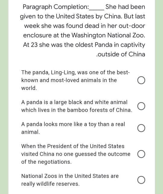 Paragraph Completion:
She had been
given to the United States by China. But last
week she was found dead in her out-door
enclosure at the Washington National Zoo.
At 23 she was the oldest Panda in captivity
.outside of China
The panda, Ling-Ling, was one of the best-
known and most-loved animals in the
world.
A panda is a large black and white animal
which lives in the bamboo forests of China.
A panda looks more like a toy than a real
animal.
When the President of the United States
visited China no one guessed the outcome
of the negotiations.
National Zoos in the United States are
really wildlife reserves.
