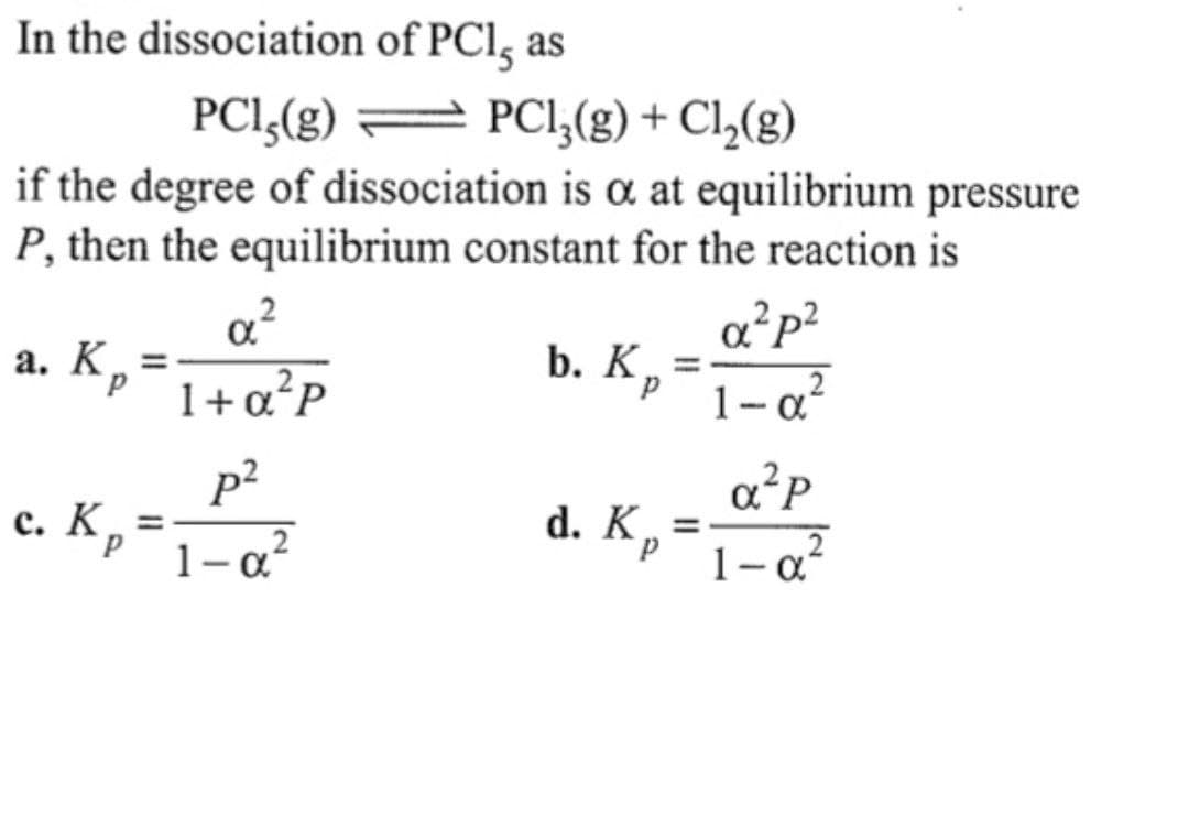 In the dissociation of PCI, as
PCl5(g)
PC₁₁(g) + C₁₂(g)
if the degree of dissociation is a at equilibrium pressure
P, then the equilibrium constant for the reaction is
a²p²
a. Kp
b. K,
=
1+α²P
1-α-
p²
a²P
c. K =
1-a²
d. Kp =