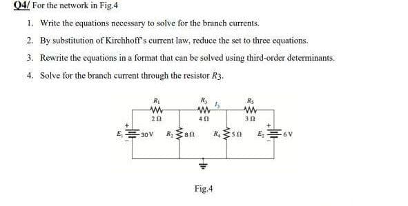 Q4/ For the network in Fig.4
1. Write the equations necessary to solve for the branch currents.
2. By substitution of Kirchhoff's current law, reduce the set to three equations.
3. Rewrite the equations in a format that can be solved using third-order determinants.
4. Solve for the branch current through the resistor R3.
R₂
R₂
R₂
1₂
ww
WWW
www
202
40
30
R. 50
-30V
R₂ an
Fig.4
₂=