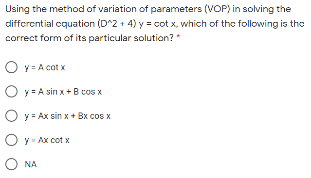 Using the method of variation of parameters (VOP) in solving the
differential equation (D^2 + 4) y = cot x, which of the following is the
correct form of its particular solution? *
O y = A cot x
y = A sin x + B cos x
y = Ax sin x + Bx cos x
y = Ax cot x
NA
