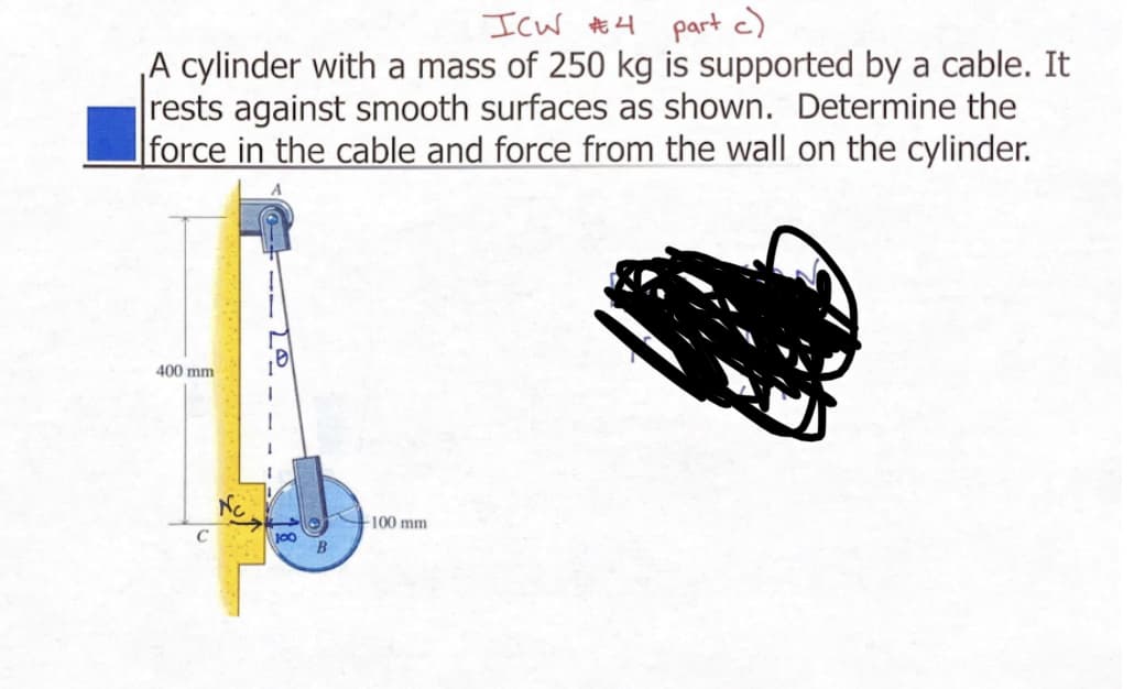 ICW #4 part c)
A cylinder with a mass of 250 kg is supported by a cable. It
rests against smooth surfaces as shown. Determine the
force in the cable and force from the wall on the cylinder.
400 mm
100
B
-100 mm