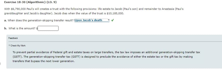 Exercise 18-30 (Algorithmic) (LO. 9)
With $6,790,000 Paul's will creates a trust with the following provisions: life estate to Jacob (Paul's son) and remainder to Anastasia (Paul's
granddaughter and Jacob's daughter). Jacob dies when the value of the trust is $10,185,000.
a. When does the generation-skipping transfer result? Upon Jacob's death
b. What is the amount?
Feedback
Check My Work
To prevent partial avoidance of Federal gift and estate taxes on large transfers, the tax law imposes an additional generation-skipping transfer tax
(GSTT). The generation-skipping transfer tax (GSTT) is designed to preclude the avoidance of either the estate tax or the gift tax by making
transfers that bypass the next lower generation.