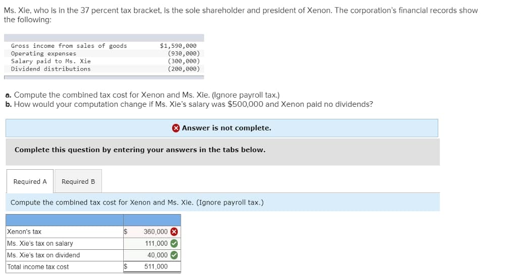 Ms. Xie, who is in the 37 percent tax bracket, is the sole shareholder and president of Xenon. The corporation's financial records show
the following:
Gross income from sales of goods
Operating expenses
$1,590,000
(930,000)
(300,000)
(200,000)
Salary paid to Ms. Xie
Dividend distributions
a. Compute the combined tax cost for Xenon and Ms. Xie. (Ignore payroll tax.)
b. How would your computation change if Ms. Xie's salary was $500,000 and Xenon paid no dividends?
Answer is not complete.
Complete this question by entering your answers in the tabs below.
Required A
Required B
Compute the combined tax cost for Xenon and Ms. Xie. (Ignore payroll tax.)
Xenon's tax
$
360,000 X
Ms. Xie's tax on salary
111.000✔
Ms. Xie's tax on dividend
40.000 ✓
Total income tax cost
511,000