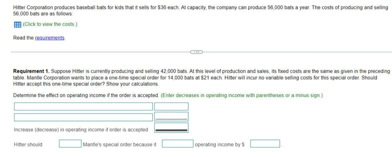 Hitter Corporation produces baseball bats for kids that it sells for $36 each. At capacity, the company can produce 56,000 bats a year. The costs of producing and selling
56,000 bats are as follows:
E (Click to view the costs.)
Read the requirements
Requirement 1. Suppose Hitter is currently producing and selling 42,000 bats. At this level of production and sales, its fixed costs are the same as given in the preceding
table. Mantle Corporation wants to place a one-time special order for 14,000 bats at $21 each. Hitter will incur no variable selling costs for this special order. Should
Hitter accept this one-time special order? Show your calculations.
Determine the effect on operating income if the order is accepted. (Enter decreases in operating income with parentheses or a minus sign.)
Increase (decrease) in operating income if order is accepted
Hitter should
Mantle's special order because it
operating income by S
