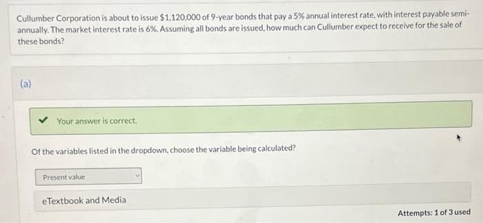 Cullumber Corporation is about to issue $1.120,000 of 9-year bonds that pay a 5% annual interest rate, with interest payable semi-
annually. The market interest rate is 6%. Assuming all bonds are issued, how much can Cullumber expect to receive for the sale of
these bonds?
(a)
Your answer is correct.
Of the variables listed in the dropdown, choose the variable being calculated?
Present value
eTextbook and Media
Attempts: 1 of 3 used
