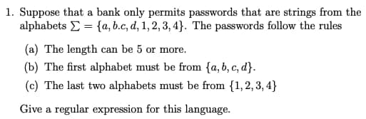 1. Suppose that a bank only permits passwords that are strings from the
alphabets = {a,b.c, d, 1, 2, 3, 4). The passwords follow the rules
(a) The length can be 5 or more.
(b) The first alphabet must be from {a,b,c,d}.
(c) The last two alphabets must be from {1,2,3,4}
Give a regular expression for this language.