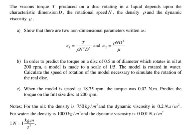 The viscous torque T produced on a disc rotating in a liquid depends upon the
characteristic dimension D, the rotational speed N, the density pand the dynamic
viscosity u.
a) Show that there are two non-dimensional parameters written as:
T
and a,
PND?
b) In order to predict the torque on a disc of 0.5 m of diameter which rotates in oil at
200 rpm, a model is made to a scale of 1/5. The model is rotated in water.
Calculate the speed of rotation of the model necessary to simulate the rotation of
the real disc.
c) When the model is tested at 18.75 rpm, the torque was 0.02 N.m. Predict the
torque on the full size disc at 200 rpm.
Notes: For the oil: the density is 750kg/m² and the dynamic viscosity is 0.2 N.s/m².
For water: the density is 1000 kg/ m² and the dynamic viscosity is 0.001 N.s/m².
kg.m
IN =1
