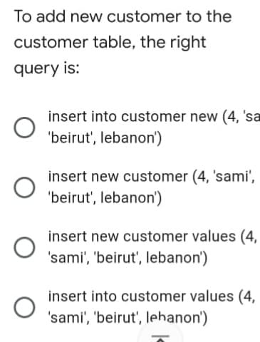 To add new customer to the
customer table, the right
query is:
insert into customer new (4, 'sa
'beirut', lebanon')
insert new customer (4, 'sami',
'beirut', lebanon')
insert new customer values (4,
'sami', 'beirut', lebanon')
insert into customer values (4,
'sami', 'beirut', lehanon')
