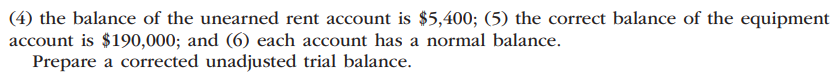 (4) the balance of the unearned rent account is $5,400; (5) the correct balance of the equipment
account is $190,000; and (6) each account has a normal balance.
Prepare a corrected unadjusted trial balance.
