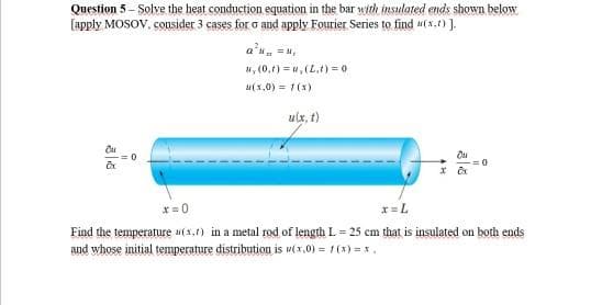 Question 5 - Solve the heat conduction equation in the bar with insulated ends shown below
[apply MOSOV, cousider 3 cases for o and apply Fourier Series to find u(x.) ].
a*N = ,
4, (0,1) = w, (L.t) = 0
u(x,0) = 1(x)
ulx, t)
*= 0
x=L
Find the temperature (x,1) in a metal rod of length L = 25 cm that is insulated on both ends
and whose initial temperature distribution is ux,0) = 1(x) = x.
