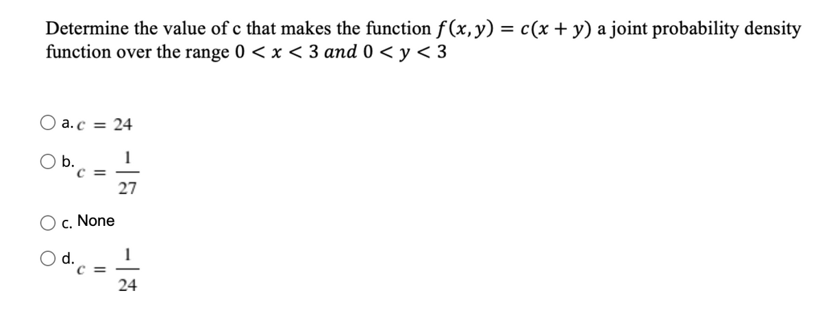 Determine the value of c that makes the function f(x, y) = c(x + y) a joint probability density
function over the range 0 < x < 3 and 0 < y < 3
O a.c =
24
O b.
C =
1
27
c. None
Od..
C =
24
