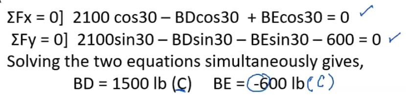 EFx = 0] 2100 cos30 – BDcos30 + BEcos30 = 0
EFy = 0] 2100sin30 – BDsin30 – BEsin30 – 600 = 0 /
Solving the two equations simultaneously gives,
BD = 1500 lb (C) BE =C600 IbeC)
%3D
-

