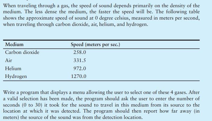 When traveling through a gas, the speed of sound depends primarily on the density of the
medium. The less dense the medium, the faster the speed will be. The following table
shows the approximate speed of sound at 0 degree celsius, measured in meters per second,
when traveling through carbon dioxide, air, helium, and hydrogen.
Medium
Speed (meters per sec.)
Carbon dioxide
258.0
Air
331.5
Helium
972.0
Hydrogen
1270.0
Write a program that displays a menu allowing the user to select one of these 4 gases. After
a valid selection has been made, the program should ask the user to enter the number of
seconds (0 to 30) it took for the sound to travel in this medium from its source to the
location at which it was detected. The program should then report how far away (in
meters) the source of the sound was from the detection location.
