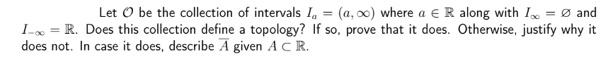 Let O be the collection of intervals Ia
=
(a, ∞) where a € R along with I = 0 and
I-∞ = R. Does this collection define a topology? If so, prove that it does. Otherwise, justify why it
does not. In case it does, describe A given A CR.
