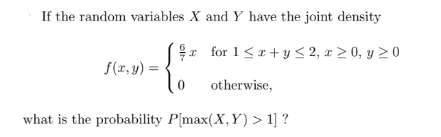If the random variables X and Y have the joint density
x for 1<x+y ≤ 2, x ≥ 0, y ≥ 0
f(x, y) =
0
otherwise,
what is the probability P[max(X,Y) > 1] ?