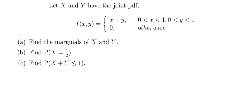 Let X and Y have the joint pdf,
0 < x < 1,0 < y < 1
f(2.9) = { 6,
x + Y,
f (x, y) =
otherwise
(a) Find the marginals of X and Y.
(b) Find P(X =}).
(c) Find P(X +Y < 1).

