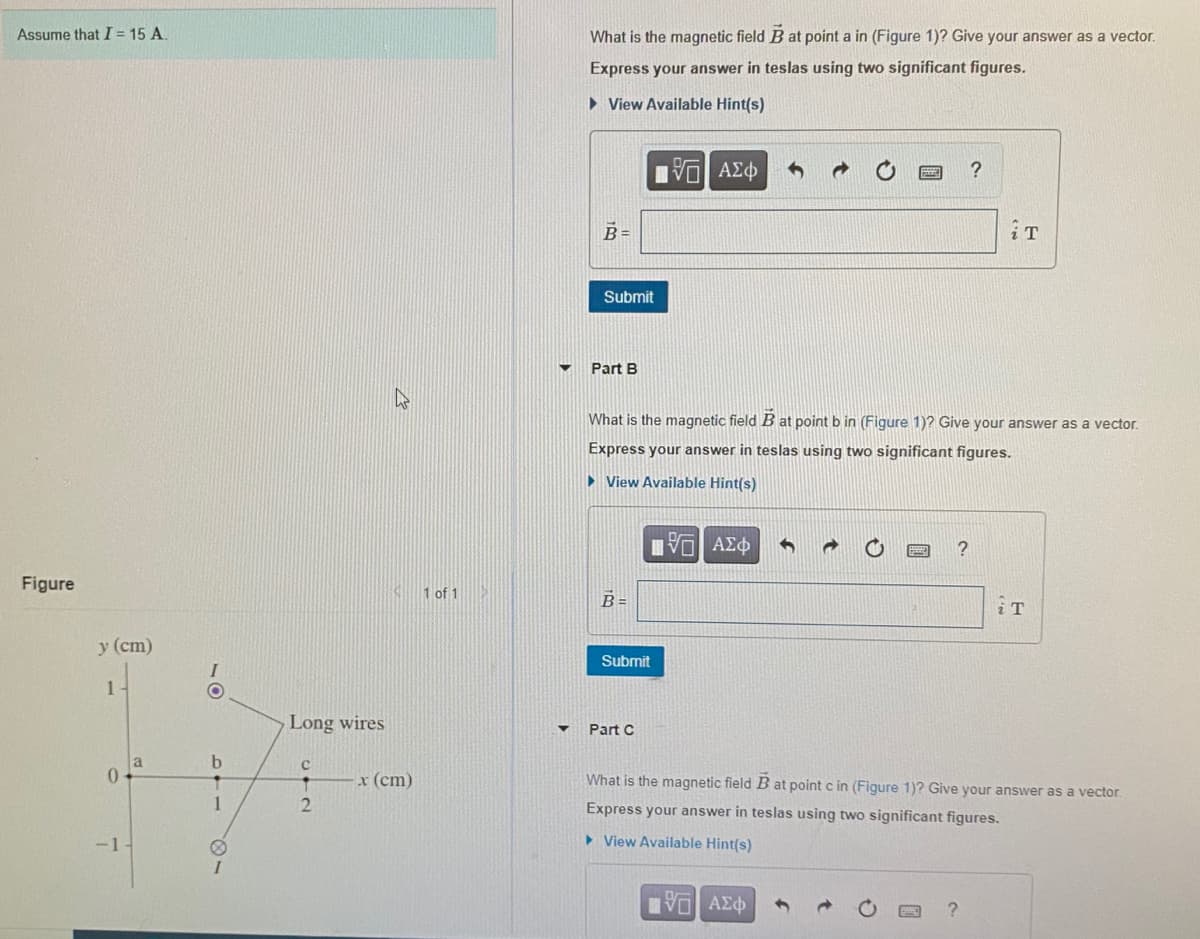 Assume that I = 15 A.
What is the magnetic field B at point a in (Figure 1)? Give your answer as a vector.
Express your answer in teslas using two significant figures.
• View Available Hint(s)
Πνα ΑΣφ
B =
Submit
Part B
What is the magnetic field B at point b in (Figure 1)? Give your answer as a vector.
Express your answer in teslas using two significant figures.
• View Available Hint(s)
Figure
1 of 1
B =
у (cт)
Submit
1-
Long wires
Part C
a
0.
x (cm)
What is the magnetic field B at point c in (Figure 1)? Give your answer as a vector.
1
Express your answer in teslas using two significant figures.
-1
> View Available Hint(s)
31
