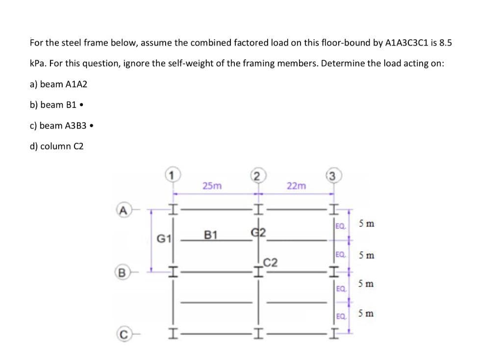 For the steel frame below, assume the combined factored load on this floor-bound by A1A3C3C1 is 8.5
kPa. For this question, ignore the self-weight of the framing members. Determine the load acting on:
a) beam A1A2
b) beam B1 •
c) beam A3B3 •
d) column C2
1
2
(3
25m
22m
EQ
5 m
B1
G2
G1
EQ
5 m
C2
(B
5 m
EQ
EQ
5 m
I-
