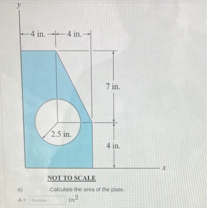-4 in. 4 in.
7 in.
2.5 in.
4 in.
NOT TO SCALE
a)
Calculate the area of the plate.
A= Number
in2
