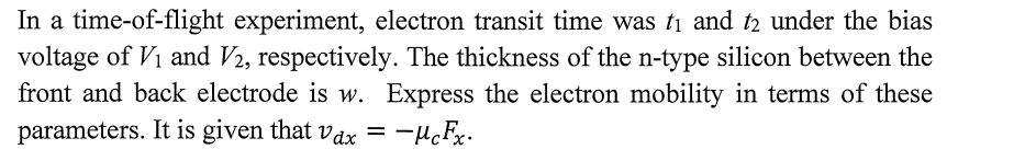 In a time-of-flight experiment, electron transit time was ti and t2 under the bias
voltage of Vi and V2, respectively. The thickness of the n-type silicon between the
front and back electrode is w. Express the electron mobility in terms of these
parameters. It is given that vax = -µcFx.
