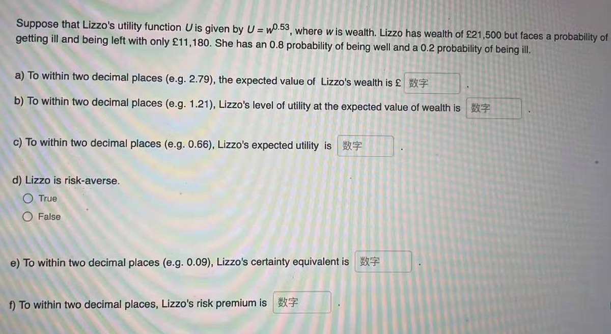 Suppose that Lizzo's utility function U is given by U = wo.53, where w is wealth. Lizzo has wealth of £21,500 but faces a probability of
getting ill and being left with only £11,180. She has an 0.8 probability of being well and a 0.2 probability of being ill.
a) To within two decimal places (e.g. 2.79), the expected value of Lizzo's wealth is £ 7
b) To within two decimal places (e.g. 1.21), Lizzo's level of utility at the expected value of wealth is
c) To within two decimal places (e.g. 0.66), Lizzo's expected utility is
d) Lizzo is risk-averse.
O True
O False
e) To within two decimal places (e.g. 0.09), Lizzo's certainty equivalent is
f) To within two decimal places, Lizzo's risk premium is 7
