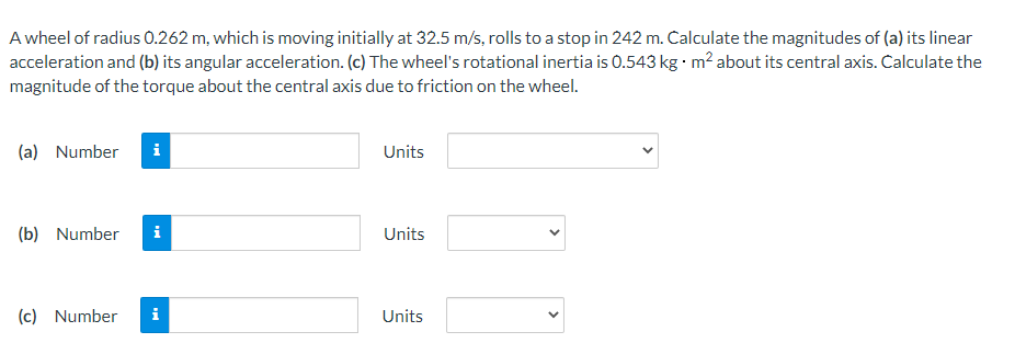 A wheel of radius 0.262 m, which is moving initially at 32.5 m/s, rolls to a stop in 242 m. Calculate the magnitudes of (a) its linear
acceleration and (b) its angular acceleration. (c) The wheel's rotational inertia is 0.543 kg m? about its central axis. Calculate the
magnitude of the torque about the central axis due to friction on the wheel.
(a) Number
Units
(b) Number
i
Units
(c) Number
Units
>
>
