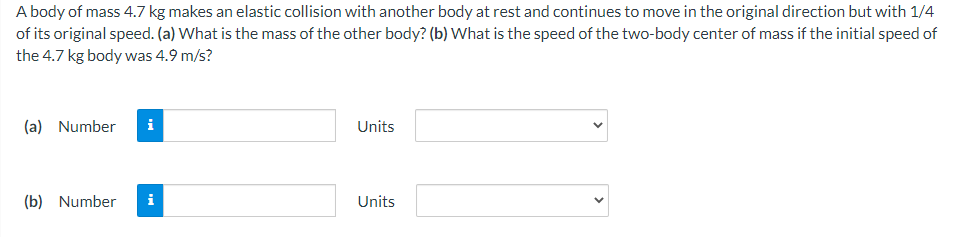 A body of mass 4.7 kg makes an elastic collision with another body at rest and continues to move in the original direction but with 1/4
of its original speed. (a) What is the mass of the other body? (b) What is the speed of the two-body center of mass if the initial speed of
the 4.7 kg body was 4.9 m/s?
(a) Number
i
Units
(b) Number
i
Units
