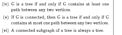 (iv) G is a tree if and only if G contains at least one
path between any two vertices.
(v) If G is connected, then G is a tree if and only if G
contains at most one path between any two vertices.
(vi) A connected subgraph of a tree is always a tree.
