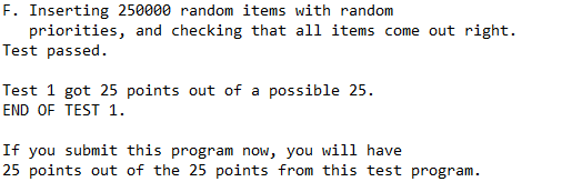F. Inserting 250000 random items with random
priorities, and checking that all items come out right.
Test passed.
Test 1 got 25 points out of a possible 25.
END OF TEST 1.
If you submit this program now, you will have
25 points out of the 25 points from this test program.