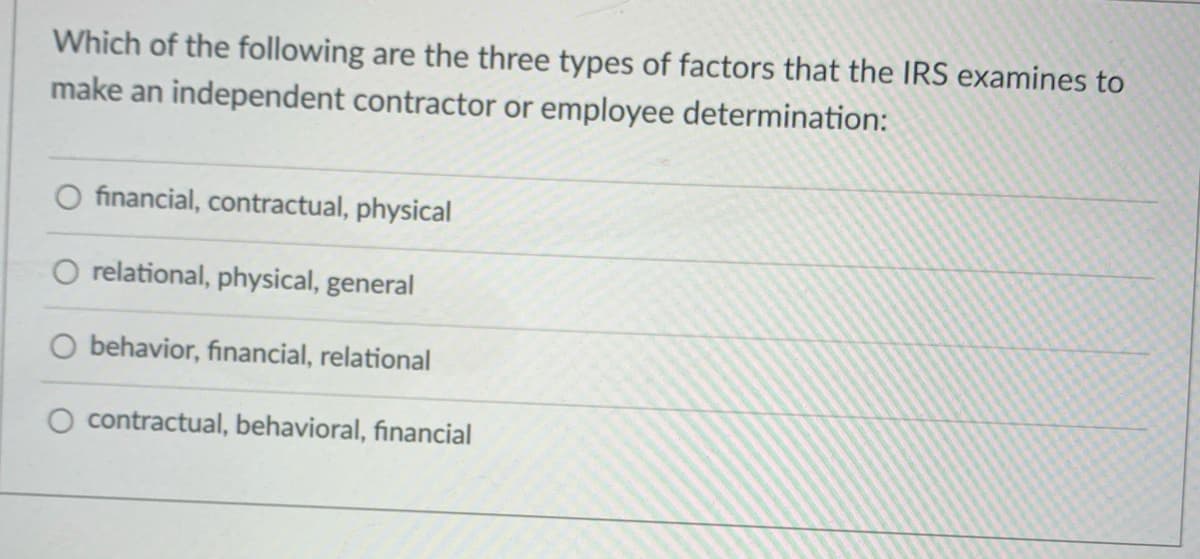 Which of the following are the three types of factors that the IRS examines to
make an independent contractor or employee determination:
O financial, contractual, physical
O relational, physical, general
O behavior, financial, relational
O contractual, behavioral, financial
