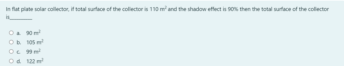 In flat plate solar collector, if total surface of the collector is 110 m? and the shadow effect is 90% then the total surface of the collector
is
а.
90 m?
O b. 105 m²
О с. 99 m?
d. 122 m2
