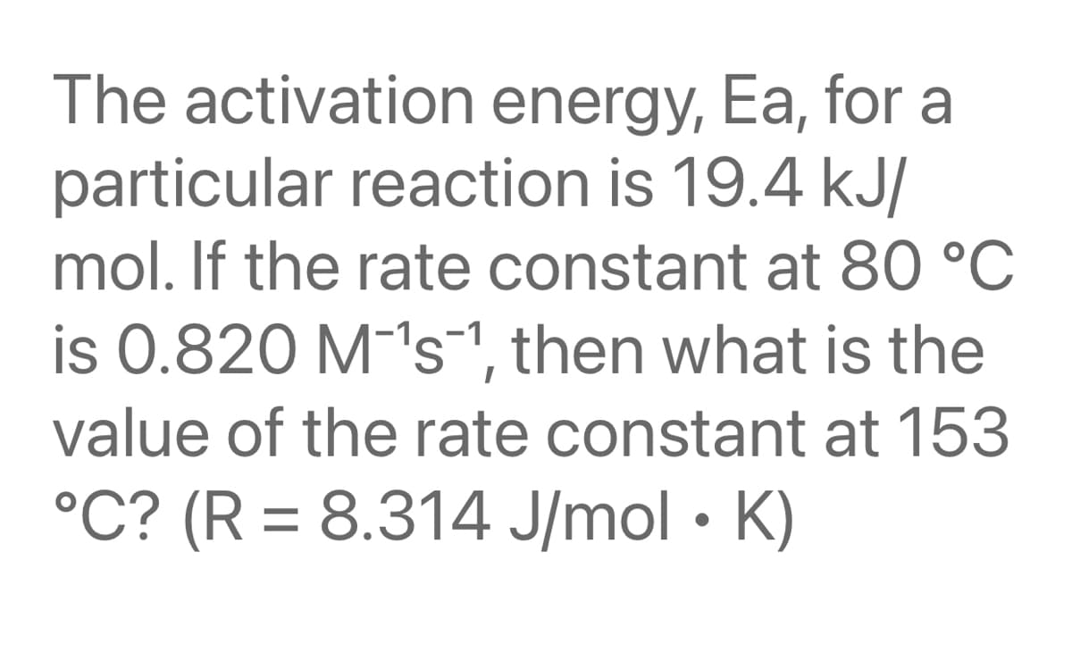The activation energy, Ea, for a
particular reaction is 19.4 kJ/
mol. If the rate constant at 80 °C
is 0.820 M-'s-1, then what is the
value of the rate constant at 153
°C? (R = 8.314 J/mol • K)
%3D
