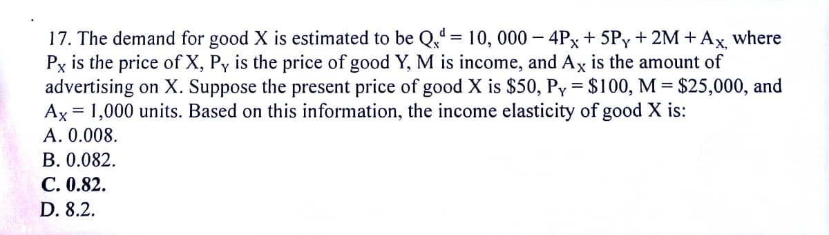 17. The demand for good X is estimated to be Q. = 10, 000 – 4Px + 5Py + 2M+Ax where
Px is the price of X, Py is the price of good Y, M is income, and Ax is the amount of
advertising on X. Suppose the present price of good X is $50, Py = $100, M = $25,000, and
Ax = 1,000 units. Based on this information, the income elasticity of good X is:
A. 0.008.
В. 0.082.
С. 0.82.
%3D
D. 8.2.
