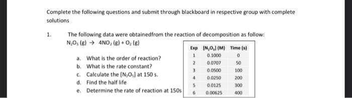 Complete the following questions and submit through blackboard in respective group with complete
solutions
1.
The following data were obtained from the reaction of decomposition as follow:
N₂0₁ (8)→ 4NO₂ (g) + O₂(g)
a. What is the order of reaction?
b. What is the rate constant?
c. Calculate the [N,0.] at 150 s.
d. Find the half life
e.
Determine the rate of reaction at 150s
Exp (N,O,] (M) Time (s)
1
0.1000
0
2
0.0707
3
0.0500
50
100
200
4
0.0250
5
0.0125
300
400
0.00625