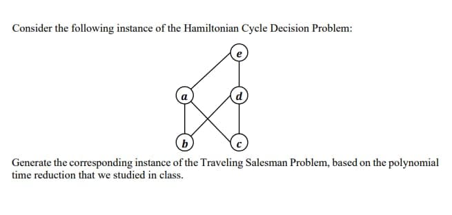 Consider the following instance of the Hamiltonian Cycle Decision Problem:
b
Generate the corresponding instance of the Traveling Salesman Problem, based on the polynomial
time reduction that we studied in class.
