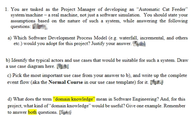 1. You are tasked as the Project Manager of developing an "Automatic Cat Feeder
system/machine - a real machine, not just a software simulation. You should state your
assumptions based on the nature of such a system, while answering the following
questions:
a) Which Software Development Process Model (e.g. waterfall, incremental, and others
etc.) would you adopt for this project? Justify your answer.
b) Identify the typical actors and use cases that would be suitable for such a system. Draw
a use case diagram here.
c) Pick the most important use case from your answer to b), and write up the complete
event flow (aka the Normal Course in our use case template) for it.
d) What does the term “domain knowledge" mean in Software Engineering? And, for this
project, what kind of "domain knowledge" would be useful? Give one example. Remember
to answer both questions. [