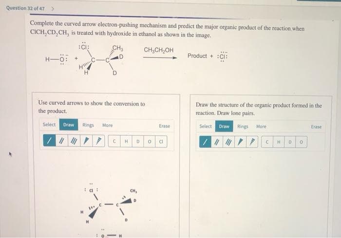 Question 32 of 47 >
Complete the curved arrow electron-pushing mechanism and predict the major organic product of the reaction, when
CICH,CD,CH, is treated with hydroxide in ethanol as shown in the image.
:CI:
CH₂
CH₂CH₂OH
H-Ö:
D
Use curved arrows to show the conversion to
the product.
Select Draw Rings More
/ |||||||
"
C H
D 0
Erase
CI
He
Product + :CI:
Draw the structure of the organic product formed in the
reaction. Draw lone pairs..
Select Draw Rings More
/ || ▼ F
С
H
D
0
Erase