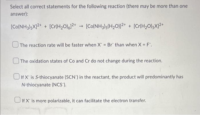 Select all correct statements for the following reaction (there may be more than one
answer):
[Co(NH3)5X]2+ + [Cr(H₂O)612+ [Co(NH3)5(H₂O)]2+ + [Cr(H₂O)5X]²+
The reaction rate will be faster when X = Br than when X = F".
The oxidation states of Co and Cr do not change during the reaction.
If X is S-thiocyanate (SCN) in the reactant, the product will predominantly has
N-thiocyanate (NCS).
If X is more polarizable, it can facilitate the electron transfer.
