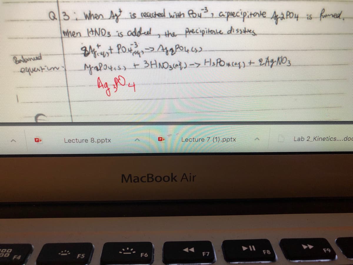 Q3: when Ay is reucted with Pou, a pecipitonte a Po4 is fmed
,
when IHND3 is aoddel, the precipitente dissles
Boalanued
equentin:
나
Lecture 8.pptx
Lecture 7 (1).pptx
Lab 2 Kinetics..dog
MacBook Air
F4
F5
F6
F7
F8
F9
