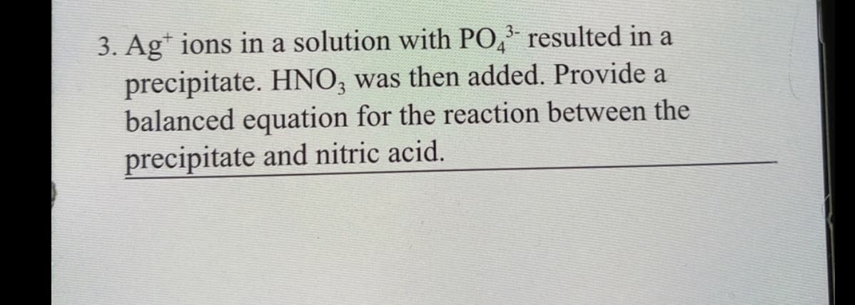 3. Ag* ions in a solution with PO, resulted in a
precipitate. HNO; was then added. Provide a
balanced equation for the reaction between the
4.
precipitate and nitric acid.
