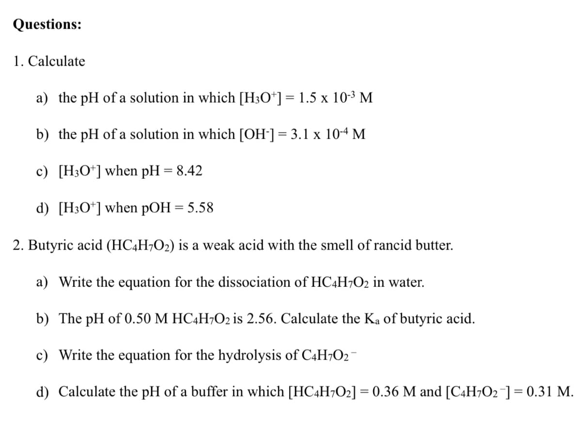 Questions:
1. Calculate
a) the pH of a solution in which [H3O*] = 1.5 x 10-3 M
b) the pH of a solution in which [OH-] = 3.1 x 10-4 M
%3D
c) [H;O*] when pH = 8.42
d) [H3O*]when pOH = 5.58
2. Butyric acid (HC4H¬O2) is a weak acid with the smell of rancid butter.
a) Write the equation for the dissociation of HC4H¬O2 in water.
b) The pH of 0.50 M HC4H7O2 is 2.56. Calculate the Ka of butyric acid.
c) Write the equation for the hydrolysis of C4H;O2
d) Calculate the pH of a buffer in which [HC4H7O2] = 0.36 M and [C4H7O2¯]= 0.31 M.
