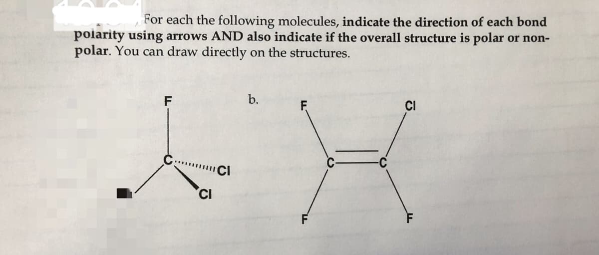 For each the following molecules, indicate the direction of each bond
polarity using arrows AND also indicate if the overall structure is polar or non-
polar. You can draw directly on the structures.
F
b.
CI
CI
