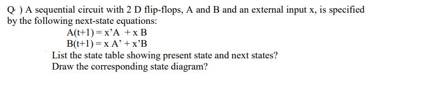 Q ) A sequential circuit with 2 D flip-flops, A and B and an external input x, is specified
by the following next-state equations:
A(t+1) = x'A + x B
B(t+1) = x A' + x'B
List the state table showing present state and next states?
Draw the corresponding state diagram?
