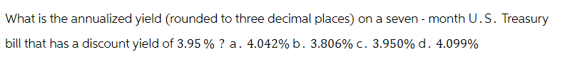 What is the annualized yield (rounded to three decimal places) on a seven-month U.S. Treasury
bill that has a discount yield of 3.95 %? a. 4.042% b. 3.806% c. 3.950% d. 4.099%